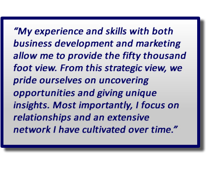 “My experience and skills with both business development and marketing allow me to provide the fifty thousand foot view. From this strategic view, we pride ourselves on uncovering opportunities and giving unique insights. Most importantly, I focus on relationships and an extensive network I have cultivated over time.”